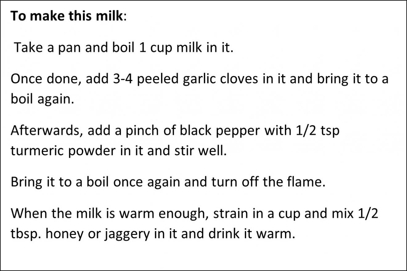Text Box: To make this milk:   Take a pan and boil 1 cup milk in it.   Once done, add 3-4 peeled garlic cloves in it and bring it to a boil again.   Afterwards, add a pinch of black pepper with 1/2 tsp turmeric powder in it and stir well.   Bring it to a boil once again and turn off the flame.   When the milk is warm enough, strain in a cup and mix 1/2 tbsp. honey or jaggery in it and drink it warm.  